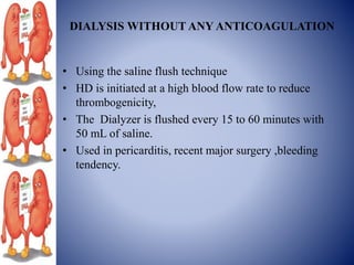 DIALYSIS WITHOUT ANY ANTICOAGULATION
• Using the saline flush technique
• HD is initiated at a high blood flow rate to reduce
thrombogenicity,
• The Dialyzer is flushed every 15 to 60 minutes with
50 mL of saline.
• Used in pericarditis, recent major surgery ,bleeding
tendency.
 