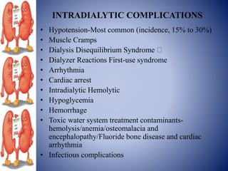 INTRADIALYTIC COMPLICATIONS
• Hypotension-Most common (incidence, 15% to 30%)
• Muscle Cramps
• Dialysis Disequilibrium Syndrome
• Dialyzer Reactions First-use syndrome
• Arrhythmia
• Cardiac arrest
• Intradialytic Hemolytic
• Hypoglycemia
• Hemorrhage
• Toxic water system treatment contaminants-
hemolysis/anemia/osteomalacia and
encephalopathy/Fluoride bone disease and cardiac
arrhythmia
• Infectious complications
 
