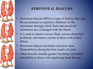 PERITONEAL DIALYSIS
• Peritoneal dialysis (PD) is a type of dialysis that uses
the peritoneum in a person's abdomen as the
membrane through which fluid and dissolved
substances are exchanged with the blood.
• It is used to remove excess fluid, correct electrolyte
problems, and remove toxins in those with kidney
failure.
• Peritoneal dialysis has better outcomes than
Hemodialysis during the first couple of years.
• Other benefits include greater flexibility and better
tolerability in those with significant heart disease.
 