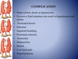 COMPLICATION
• Hypovolemic shock or hypotension
• Excessive fluid retention can result in hypertension and
edema
• Perforated bowel
• Infection
• Impaired breathing
• Peritoneal sclerosis
• Peritonitis
• Malnutrition
• Hernia
• Low back pain
• Hyperlipidemia
 