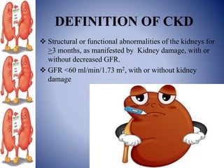 DEFINITION OF CKD
 Structural or functional abnormalities of the kidneys for
>3 months, as manifested by Kidney damage, with or
without decreased GFR.
 GFR <60 ml/min/1.73 m2, with or without kidney
damage
 