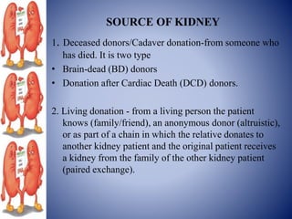 SOURCE OF KIDNEY
1. Deceased donors/Cadaver donation-from someone who
has died. It is two type
• Brain-dead (BD) donors
• Donation after Cardiac Death (DCD) donors.
2. Living donation - from a living person the patient
knows (family/friend), an anonymous donor (altruistic),
or as part of a chain in which the relative donates to
another kidney patient and the original patient receives
a kidney from the family of the other kidney patient
(paired exchange).
 
