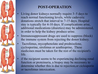 POST-OPERATION
• Living donor kidneys normally require 3–5 days to
reach normal functioning levels, while cadaveric
donations stretch that interval to 7-15 days. Hospital
stay is typically for 4-10 days. If complications arise,
additional medications (diuretics) may be administered,
in order to help the kidney produce urine.
• Immunosuppressant drugs are used to suppress (block)
the immune system from rejecting the donor kidney.
• Tacrolimus, mycophenolate and prednisolone,
cyclosporine, sirolimus or azathioprine, These
medicines must be taken for the rest of the recipient's
life.
• if the recipient seems to be experiencing declining renal
function or proteinuria, a biopsy may be necessary to
determine whether this is due to rejection,or ciclosporin
or tacrolimus intoxication.
 