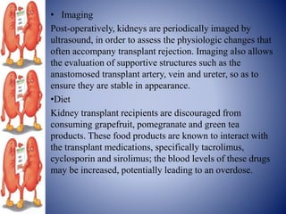 • Imaging
Post-operatively, kidneys are periodically imaged by
ultrasound, in order to assess the physiologic changes that
often accompany transplant rejection. Imaging also allows
the evaluation of supportive structures such as the
anastomosed transplant artery, vein and ureter, so as to
ensure they are stable in appearance.
•Diet
Kidney transplant recipients are discouraged from
consuming grapefruit, pomegranate and green tea
products. These food products are known to interact with
the transplant medications, specifically tacrolimus,
cyclosporin and sirolimus; the blood levels of these drugs
may be increased, potentially leading to an overdose.
 