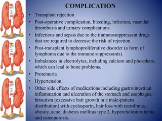 COMPLICATION
• Transplant rejection
• Post-operative complication, bleeding, infection, vascular
thrombosis and urinary complications.
• Infections and sepsis due to the immunosuppressant drugs
that are required to decrease the risk of rejection.
• Post-transplant lymphoproliferative disorder (a form of
lymphoma due to the immune suppressants).
• Imbalances in electrolytes, including calcium and phosphate,
which can lead to bone problems.
• Proteinuria
• Hypertension.
• Other side effects of medications including gastrointestinal
inflammation and ulceration of the stomach and esophagus,
hirsutism (excessive hair growth in a male-pattern
distribution) with cyclosporin, hair loss with tacrolimus,
obesity, acne, diabetes mellitus type 2, hypercholesterolemia
and osteoporosis.
 