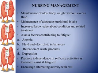 NURSING MANAGEMENT
• Maintenance of ideal body weight without excess
fluid
• Maintenance of adequate nutritional intake
• Increased knowledge about condition and related
treatment
• Assess factors contributing to fatigue:
a. Anemia
b. Fluid and electrolyte imbalances.
c. Retention of waste products
d. Depression
• Promote independence in self-care activities as
tolerated; assist if fatigued.
• Encourage alternating activity with rest.
 