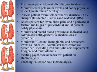 • Encourage patient to rest after dialysis treatments.
• Monitor serum potassium levels and notify physician
if level greater than 5.5 mEq/L.
• Assess patient for muscle weakness, diarrhea, ECG
changes (tall-tented T waves and widened QRS).
• Assess patient for fever, chest pain, and a pericardial
friction rub (signs of pericarditis) and, if present,
notify physician.
• Monitor and record blood pressure as indicated. and
Administer antihypertensive medications as
prescribed.
• Monitor RBC count, hemoglobin, and hematocrit
levels as indicated. Administer medications as
prescribed, including iron and folic acid supplements,
Epogen, and multivitamins.
• meeting psychosocial needs for patient on
Hemodialysis.
• Teaching Patients About Hemodialysis.
 
