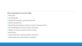Other manifestations of uremia in ESRD:
Pericarditis
Encephalopathy:
Peripheral neuropathy, usually asymptomatic
Restless leg syndrome
Gastrointestinal symptoms: Anorexia, nausea, vomiting, diarrhea
Skin manifestations: Dry skin, pruritus, ecchymosis
Fatigue, increased somnolence, failure to thrive
Malnutrition
Erectile dysfunction, decreased libido, amenorrhea
Platelet dysfunction with tendency to bleeding
 