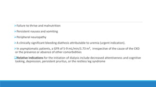 Failure to thrive and malnutrition
Persistent nausea and vomiting
Peripheral neuropathy
A clinically significant bleeding diathesis attributable to uremia (urgent indication).
In asymptomatic patients, a GFR of 5-9 mL/min/1.73 m², irrespective of the cause of the CKD
or the presence or absence of other comorbidities
Relative indications for the initiation of dialysis include decreased attentiveness and cognitive
tasking, depression, persistent pruritus, or the restless leg syndrome
 
