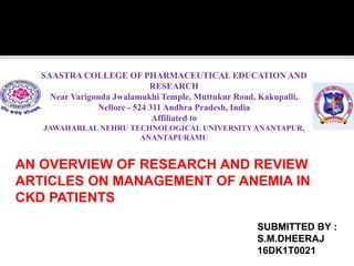 SAASTRA COLLEGE OF PHARMACEUTICAL EDUCATION AND
RESEARCH
Near Varigonda Jwalamukhi Temple, Muttukur Road, Kakupalli,
Nellore - 524 311 Andhra Pradesh, India
Affiliated to
JAWAHARLAL NEHRU TECHNOLOGICAL UNIVERSITYANANTAPUR,
ANANTAPURAMU
SUBMITTED BY :
S.M.DHEERAJ
16DK1T0021
AN OVERVIEW OF RESEARCH AND REVIEW
ARTICLES ON MANAGEMENT OF ANEMIA IN
CKD PATIENTS
 