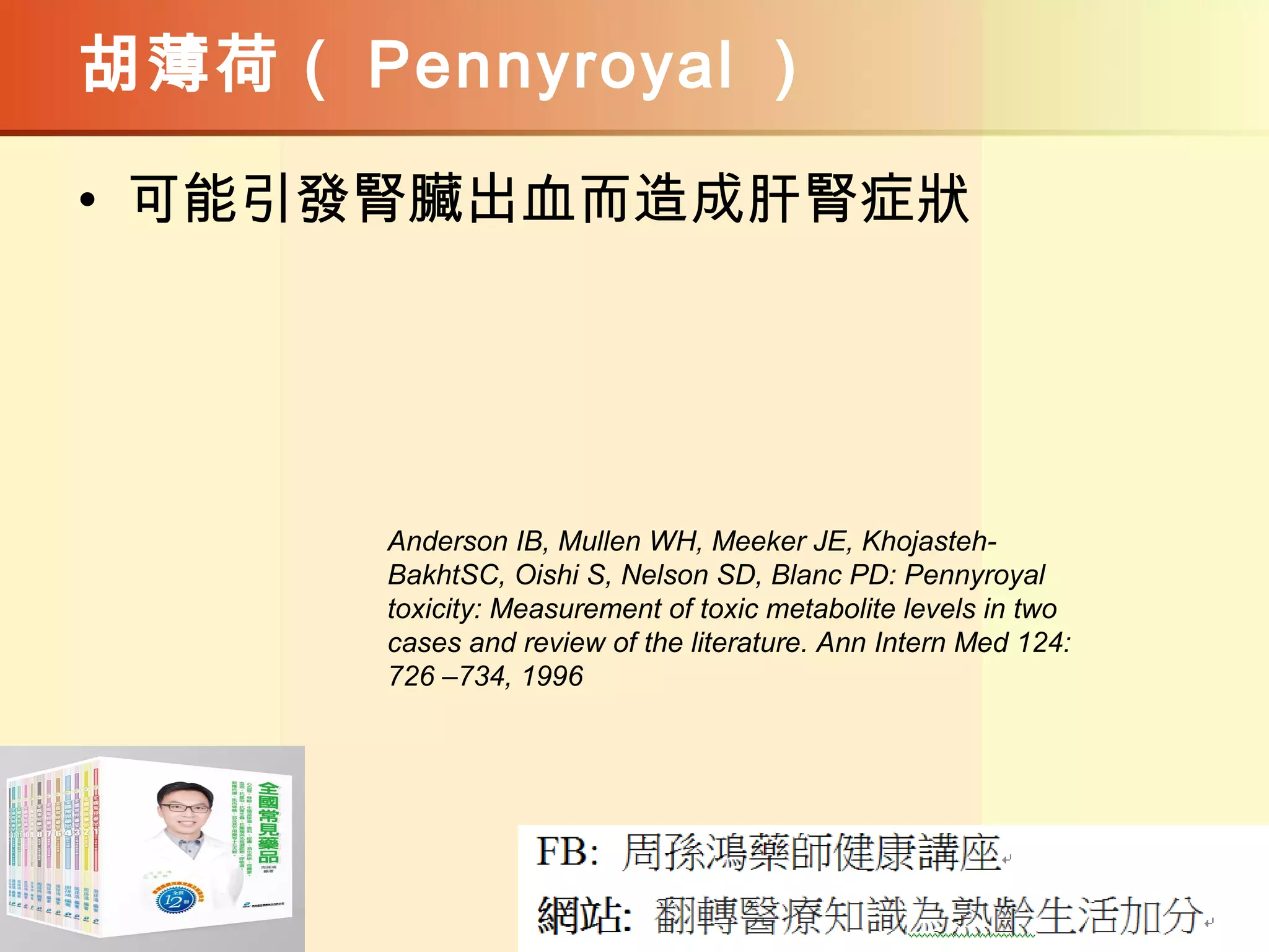 胡薄荷（ Pennyroyal ）
• 可能引發腎臟出血而造成肝腎症狀
Anderson IB, Mullen WH, Meeker JE, Khojasteh-
BakhtSC, Oishi S, Nelson SD, Blanc PD: Pennyroyal
toxicity: Measurement of toxic metabolite levels in two
cases and review of the literature. Ann Intern Med 124:
726 –734, 1996
 