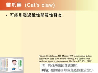貓爪藤 (Cat's claw)
• 可能引發過敏性間質性腎炎
Hilepo JN, Bellucci AG, Mossey RT: Acute renal failure
caused by ‘cat’s claw’ herbal remedy in a patient with
systemic lupus erythematosus. Nephron 77: 361, 1997
 