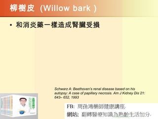 柳樹皮 (Willow bark )
• 和消炎藥一樣造成腎臟受損
Schwarz A: Beethoven’s renal disease based on his
autopsy: A case of papillary necrosis. Am J Kidney Dis 21:
643– 652, 1993
 
