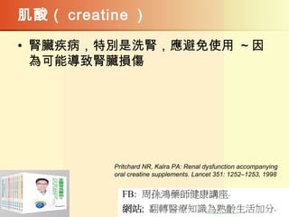 肌酸（ creatine ）
• 腎臟疾病，特別是洗腎，應避免使用 ~ 因
為可能導致腎臟損傷
Pritchard NR, Kalra PA: Renal dysfunction accompanying
oral creatine supplements. Lancet 351: 1252–1253, 1998
 