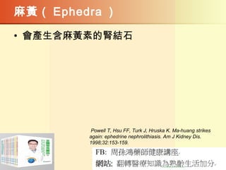 麻黃（ Ephedra ）
• 會產生含麻黃素的腎結石
Powell T, Hsu FF, Turk J, Hruska K. Ma-huang strikes
again: ephedrine nephrolithiasis. Am J Kidney Dis.
1998;32:153-159.
 