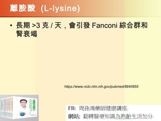 離胺酸 (L-lysine)
• 長期 >3 克 / 天，會引發 Fanconi 綜合群和
腎衰竭
https://www.ncbi.nlm.nih.gov/pubmed/8840955
 