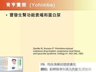 育亨賓樹 (Yohimbe)
• 曾發生腎功能衰竭和蛋白尿  
Sandler B, Aronson P: Yohimbine-induced
cutaneous drug eruption, progressive renal failure,
and lupus-like syndrome. Urology 41: 343–345, 1993
 