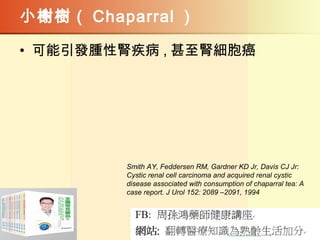 小榭樹（ Chaparral ）
• 可能引發腫性腎疾病 , 甚至腎細胞癌
Smith AY, Feddersen RM, Gardner KD Jr, Davis CJ Jr:
Cystic renal cell carcinoma and acquired renal cystic
disease associated with consumption of chaparral tea: A
case report. J Urol 152: 2089 –2091, 1994
 