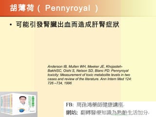 胡薄荷（ Pennyroyal ）
• 可能引發腎臟出血而造成肝腎症狀
Anderson IB, Mullen WH, Meeker JE, Khojasteh-
BakhtSC, Oishi S, Nelson SD, Blanc PD: Pennyroyal
toxicity: Measurement of toxic metabolite levels in two
cases and review of the literature. Ann Intern Med 124:
726 –734, 1996
 