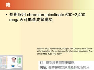 鉻
• 長期服用 chromium picolinate 600~2,400
mcg/ 天可能造成腎臟炎
Wasser WG, Feldman NS, D’Agati VD: Chronic renal failure
after ingestion of over-the-counter chromium picolinate. Ann
Intern Med 126: 410, 1997
 
