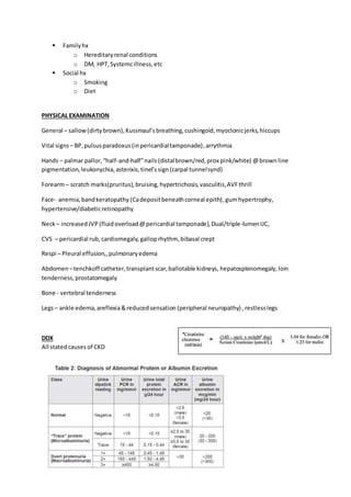  Familyhx
o Hereditaryrenal conditions
o DM, HPT,Systemcillness,etc
 Social hx
o Smoking
o Diet
PHYSICAL EXAMINATION
General – sallow(dirtybrown),Kussmaul’sbreathing,cushingoid,myoclonicjerks,hiccups
Vital signs– BP,pulsusparadoxus(inpericardialtamponade),arrythmia
Hands – palmar pallor,“half-and-half”nails(distalbrown/red,prox pink/white) @brownline
pigmentation,leukonychia,asterixis,tinel’ssign(carpal tunnelsynd)
Forearm– scratch marks(pruritus),bruising,hypertrichosis,vasculitis,AVFthrill
Face- anemia,bandkeratopathy (Cadepositbeneathcorneal epith),gumhypertrophy,
hypertensive/diabeticretinopathy
Neck– increasedJVP (fluidoverload@pericardial tamponade),Dual/triple-lumenIJC,
CVS – pericardial rub, cardiomegaly, galloprhythm, bibasal crept
Respi – Pleural effusion,,pulmonaryedema
Abdomen –tenchkoff catheter,transplantscar,ballotable kidneys, hepatosplenomegaly,loin
tenderness,prostatomegaly
Bone - vertebral tenderness
Legs– ankle edema,areflexia&reducedsensation (peripheral neuropathy) ,restlesslegs
DDX
All statedcauses of CKD
 