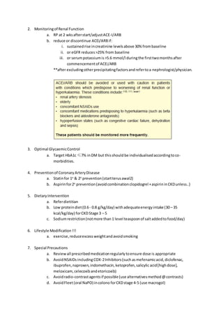 2. Monitoringof Renal Function
a. RP at 2 wksafterstart/adjustACE-I/ARB
b. reduce or discontinue ACEi/ARBif:
i. sustained rise increatinine levelsabove 30% frombaseline
ii. or eGFR reduces>25% from baseline
iii. or serumpotassiumis>5.6 mmol/l duringthe firsttwomonthsafter
commencementof ACEi/ARB
**after excludingotherprecipitatingfactorsandrefertoa nephrologist/physician.
3. Optimal GlycaemicControl
a. Target HbA1c ≤7% inDM but thisshould be individualisedaccordingtoco-
morbidities.
4. Preventionof CoronaryArteryDisease
a. Statinfor 1o
& 2o
prevention (startterusawal2)
b. Aspirinfor2o
prevention(avoidcombinationclopidogrel +aspirininCKDunless..)
5. DietaryIntervention
a. Referdietitian
b. Low proteindiet(0.6- 0.8 g/kg/day) withadequateenergyintake (30– 35
kcal/kg/day) forCKDStage 3 – 5
c. Sodiumrestriction(notmore than 1 level teaspoonof salt addedtofood/day)
6. Lifestyle Modification !!!
a. exercise,reduceexcessweightandavoidsmoking
7. Special Precautions
a. Reviewall prescribedmedicationregularlytoensure dose is appropriate
b. AvoidNSAIDsincludingCOX-2Inhibitors(such asmefenamicacid, diclofenac,
ibuprofen,naproxen,indomethacin,ketoprofen,salicylic acid[highdose],
meloxicam, celecoxibandetoricoxib)
c. Avoidradio-contrastagentsif possible(use alternativesmethod@contrasts)
d. AvoidFleet(oral NaPO) incolono forCKDstage 4-5 (use macrogol)
 