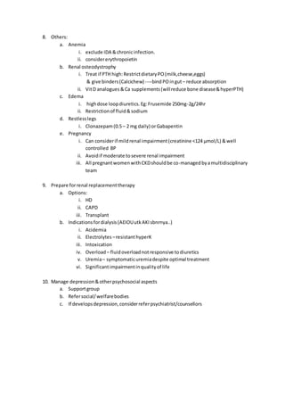 8. Others:
a. Anemia
i. exclude IDA &chronicinfection.
ii. considererythropoietin
b. Renal osteodystrophy
i. Treat if PTH high:RestrictdietaryPO(milk,cheese,eggs)
& give binders(Calcichew) ----bindPOingut– reduce absorption
ii. VitD analogues &Ca supplements(willreduce bone disease&hyperPTH)
c. Edema
i. highdose loopdiuretics.Eg:Frusemide 250mg-2g/24hr
ii. Restrictionof fluid&sodium
d. Restlesslegs
i. Clonazepam(0.5– 2 mg daily) orGabapentin
e. Pregnancy
i. Can considerif mildrenal impairment(creatinine <124 μmol/L) &well
controlled BP
ii. Avoidif moderate tosevere renal impairment
iii. All pregnantwomenwithCKDshouldbe co-managedbyamultidisciplinary
team
9. Prepare forrenal replacementtherapy
a. Options:
i. HD
ii. CAPD
iii. Transplant
b. Indications fordialysis (AEIOUutkAKIsbnrnya..)
i. Acidemia
ii. Electrolytes –resistanthyperK
iii. Intoxication
iv. Overload– fluidoverloadnotresponsive todiuretics
v. Uremia– symptomaticuremiadespite optimal treatment
vi. Significantimpairmentinqualityof life
10. Manage depression&otherpsychosocial aspects
a. Supportgroup
b. Refersocial/welfarebodies
c. If developsdepression,considerreferpsychiatrist/counsellors
 