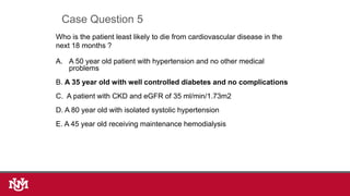 Who is the patient least likely to die from cardiovascular disease in the
next 18 months ?
A. A 50 year old patient with hypertension and no other medical
problems
B. A 35 year old with well controlled diabetes and no complications
C. A patient with CKD and eGFR of 35 ml/min/1.73m2
D. A 80 year old with isolated systolic hypertension
E. A 45 year old receiving maintenance hemodialysis
Case Question 5
 