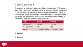 A 58-year-old male with polycystic kidney disease and CKD stage 4
who lives in LA, visits his twin brother in Albuquerque. As he ran out
of his medications, he makes an appointment to see his brother’s
nephrologist. Labs are obtained in both brothers but the technician
mislabels the specimens. Which of the following panels is likely to
have come from the brother who lives in LA?
A. Panel 1
B. Panel 2
Case Question 8
Test Panel 1 Panel 2
Hemoglobin 9.5 g/dl 11.9 g/dl
Iron Saturation 28% 32%
eGFR 19 ml/min/1.73m2 21 ml/min/1.73m2
 