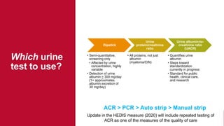 Dipstick
• Semi-quantitative,
screening only
• Affected by urine
concentration, highly
variable
• Detection of urine
albumin > 300 mg/day
(1+ approximates
albumin excretion of
30 mg/day)
Urine
protein/creatinine
ratio
• All proteins, not just
albumin
(myeloma/CIN)
Urine albumin-to-
creatinine ratio
(UACR)
• Quantifies urine
albumin
• Steps toward
standardization
currently in progress
• Standard for public
health, clinical care,
and research
Which urine
test to use?
ACR > PCR > Auto strip > Manual strip
Update in the HEDIS measure (2020) will include repeated testing of
ACR as one of the measures of the quality of care
 
