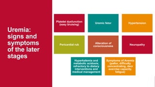 Uremia:
signs and
symptoms
of the later
stages
Platelet dysfunction
(easy bruising)
Uremic fetor Hypertension
Pericardial rub
Alteration of
consciousness
Neuropathy
Hyperkalemia and
metabolic acidosis;
refractory to dietary
interventions and
medical management
Symptoms of Anemia
(pallor, difficulty
concentrating, decr
exercise capacity,
fatigue)
 