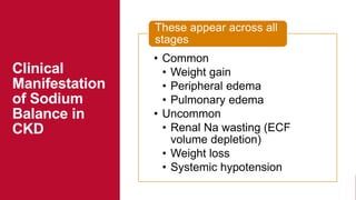 Clinical
Manifestation
of Sodium
Balance in
CKD
• Common
• Weight gain
• Peripheral edema
• Pulmonary edema
• Uncommon
• Renal Na wasting (ECF
volume depletion)
• Weight loss
• Systemic hypotension
These appear across all
stages
 