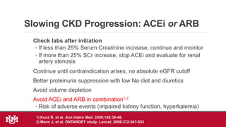 Slowing CKD Progression: ACEi or ARB
Check labs after initiation
◦ If less than 25% Serum Creatinine increase, continue and monitor
◦ If more than 25% SCr increase, stop ACEi and evaluate for renal
artery stenosis
Continue until contraindication arises, no absolute eGFR cutoff
Better proteinuria suppression with low Na diet and diuretics
Avoid volume depletion
Avoid ACEi and ARB in combination1,2
◦ Risk of adverse events (impaired kidney function, hyperkalemia)
1) Kunz R, et al. Ann Intern Med. 2008;148:30-48.
2) Mann J, et al. ONTARGET study. Lancet. 2008;372:547-553.
 