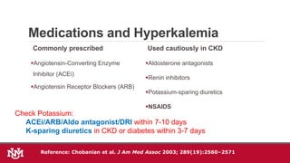 Medications and Hyperkalemia
Commonly prescribed
Angiotensin-Converting Enzyme
Inhibitor (ACEi)
Angiotensin Receptor Blockers (ARB)
Used cautiously in CKD
Aldosterone antagonists
Renin inhibitors
Potassium-sparing diuretics
NSAIDS
Check Potassium:
ACEi/ARB/Aldo antagonist/DRI within 7-10 days
K-sparing diuretics in CKD or diabetes within 3-7 days
Reference: Chobanian et al. J Am Med Assoc 2003; 289(19):2560–2571
 