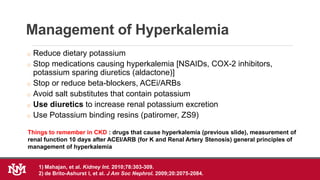 Management of Hyperkalemia
o Reduce dietary potassium
o Stop medications causing hyperkalemia [NSAIDs, COX-2 inhibitors,
potassium sparing diuretics (aldactone)]
o Stop or reduce beta-blockers, ACEi/ARBs
o Avoid salt substitutes that contain potassium
o Use diuretics to increase renal potassium excretion
o Use Potassium binding resins (patiromer, ZS9)
1) Mahajan, et al. Kidney Int. 2010;78:303-309.
2) de Brito-Ashurst I, et al. J Am Soc Nephrol. 2009;20:2075-2084.
Things to remember in CKD : drugs that cause hyperkalemia (previous slide), measurement of
renal function 10 days after ACEI/ARB (for K and Renal Artery Stenosis) general principles of
management of hyperkalemia
 