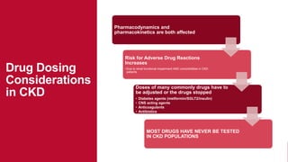 Drug Dosing
Considerations
in CKD
Pharmacodynamics and
pharmacokinetics are both affected
Risk for Adverse Drug Reactions
Increases
•Due to renal functional impairment AND comorbidities in CKD
patients
Doses of many commonly drugs have to
be adjusted or the drugs stopped
• Diabetes agents (metformin/SGLT2/insulin)
• CNS acting agents
• Anticoagulants
• Antibiotics
MOST DRUGS HAVE NEVER BE TESTED
IN CKD POPULATIONS
 