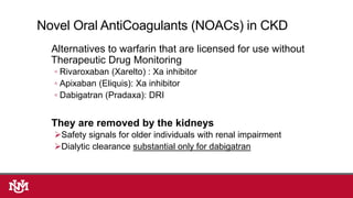 Alternatives to warfarin that are licensed for use without
Therapeutic Drug Monitoring
◦ Rivaroxaban (Xarelto) : Xa inhibitor
◦ Apixaban (Eliquis): Xa inhibitor
◦ Dabigatran (Pradaxa): DRI
They are removed by the kidneys
Safety signals for older individuals with renal impairment
Dialytic clearance substantial only for dabigatran
Novel Oral AntiCoagulants (NOACs) in CKD
 