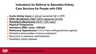 Indications for Referral to Specialist Kidney
Care Services for People with CKD
Acute kidney injury or abrupt sustained fall in GFR
GFR <30 ml/min/1.73m
2
(GFR categories G4-G5)
Persistent albuminuria (ACR > 300 mg/g)*
Atypical Progression
Hematuria (RBC casts, >20/hpf)
Refractory Hypertension (>4 or more antihypertensive agents)
Persistent abnormalities of serum potassium
Recurrent or extensive nephrolithiasis
Hereditary kidney disease
Reference only: slide will not be tested
 