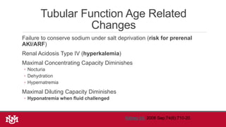 Tubular Function Age Related
Changes
Failure to conserve sodium under salt deprivation (risk for prerenal
AKI/ARF)
Renal Acidosis Type IV (hyperkalemia)
Maximal Concentrating Capacity Diminishes
◦ Nocturia
◦ Dehydration
◦ Hypernatremia
Maximal Diluting Capacity Diminishes
◦ Hyponatremia when fluid challenged
Kidney Int. 2008 Sep;74(6):710-20.
 