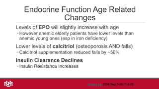 Endocrine Function Age Related
Changes
Levels of EPO will slightly increase with age
◦ However anemic elderly patients have lower levels than
anemic young ones (esp in iron deficiency)
Lower levels of calcitriol (osteoporosis AND falls)
◦ Calcitriol supplementation reduced falls by ~50%
Insulin Clearance Declines
◦ Insulin Resistance Increases
Kidney Int. 2008 Sep;74(6):710-20.
 