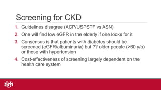 Screening for CKD
1. Guidelines disagree (ACP/USPSTF vs ASN)
2. One will find low eGFR in the elderly if one looks for it
3. Consensus is that patients with diabetes should be
screened (eGFR/albuminuria) but ?? older people (>60 y/o)
or those with hypertension
4. Cost-effectiveness of screening largely dependent on the
health care system
 