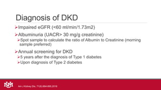 Diagnosis of DKD
Impaired eGFR (<60 ml/min/1.73m2)
Albuminuria (UACR> 30 mg/g creatinine)
Spot sample to calculate the ratio of Albumin to Creatinine (morning
sample preferred)
Annual screening for DKD
5 years after the diagnosis of Type 1 diabetes
Upon diagnosis of Type 2 diabetes
Am J Kidney Dis. 71(6):884-895,2018
 