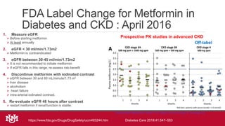 FDA Label Change for Metformin in
Diabetes and CKD : April 2016
1. Measure eGFR
 Before starting metformin
 At least annually
2. eGFR < 30 ml/min/1.73m2
 Metformin is contraindicated
3. eGFR between 30-45 ml/min/1.73m2
 It is not recommended to initiate metformin
 If eGFR falls in this range, re-assess risk-benefit
4. Discontinue metformin with iodinated contrast
 eGFR between 30 and 60 mL/minute/1.73 m2
 liver disease
 alcoholism
 heart failure
 intra-arterial iodinated contrast.
5. Re-evaluate eGFR 48 hours after contrast
 restart metformin if renal function is stable.
https://www.fda.gov/Drugs/DrugSafety/ucm493244.htm Diabetes Care 2018;41:547–553
Prospective PK studies in advanced CKD
Therapeutic Metformin level: 1-4 / peak not to exceed 5, average 2.5
Off-label
 