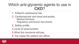 Which anti-glycemic agents to use in
CKD?
1. Patient’s cardiorenal risk
2. Cardiovascular and renal end-points
◦ Medical literature
◦ Regulatory submission documents
3. Safety profile
4.Level of renal function
5.What the insurance will pay
6.The copay the patient can afford
 