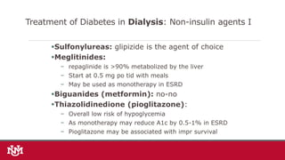 Sulfonylureas: glipizide is the agent of choice
Meglitinides:
− repaglinide is >90% metabolized by the liver
− Start at 0.5 mg po tid with meals
− May be used as monotherapy in ESRD
Biguanides (metformin): no-no
Thiazolidinedione (pioglitazone):
− Overall low risk of hypoglycemia
− As monotherapy may reduce A1c by 0.5-1% in ESRD
− Pioglitazone may be associated with impr survival
Treatment of Diabetes in Dialysis: Non-insulin agents I
 