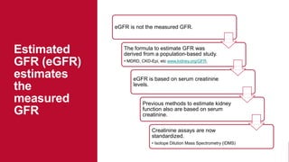 eGFR is not the measured GFR.
The formula to estimate GFR was
derived from a population-based study.
• MDRD, CKD-Epi, etc www.kidney.org/GFR.
eGFR is based on serum creatinine
levels.
Previous methods to estimate kidney
function also are based on serum
creatinine.
Creatinine assays are now
standardized.
• Isotope Dilution Mass Spectrometry (IDMS)
Estimated
GFR (eGFR)
estimates
the
measured
GFR
 