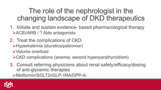The role of the nephrologist in the
changing landscape of DKD therapeutics
1. Initiate and sustain evidence- based pharmacological therapy
ACEi/ARB / ? Aldo antagonists
2. Treat the complications of CKD
Hyperkalemia (diuretics/patiromer)
Volume overload
CKD complications (anemia, second hyperparathyroidism)
3. Consult referring physicians about renal safety/efficacy/dosing
of anti-glycemic therapies
Metformin/SGLT2i/GLP-1RA/DPP-4i
 