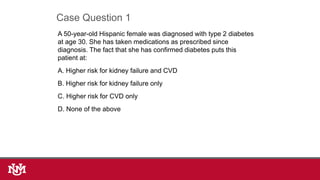A 50-year-old Hispanic female was diagnosed with type 2 diabetes
at age 30. She has taken medications as prescribed since
diagnosis. The fact that she has confirmed diabetes puts this
patient at:
A. Higher risk for kidney failure and CVD
B. Higher risk for kidney failure only
C. Higher risk for CVD only
D. None of the above
Case Question 1
 