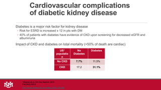 Cardiovascular complications
of diabetic kidney disease
Diabetes is a major risk factor for kidney disease
◦ Risk for ESRD is increased x 12 in pts with DM
◦ 40% of patients with diabetes have evidence of CKD upon screening for decreased eGFR and
albuminuria
Impact of CKD and diabetes on total mortality (>50% of death are cardiac)
US1
populatio
n
No
Diabetes
Diabetes
No CKD 7.7% 11.5%
CKD 17.2 31.1%
Adv Chronic Kidney Dis. 2014 May; 21(3): 273–280.
1Afkarian et al J Am Soc Nephrol. 2013
Feb;24(2):302-8
 