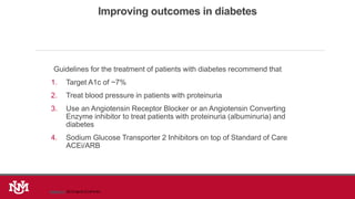 Improving outcomes in diabetes
Guidelines for the treatment of patients with diabetes recommend that
1. Target A1c of ~7%
2. Treat blood pressure in patients with proteinuria
3. Use an Angiotensin Receptor Blocker or an Angiotensin Converting
Enzyme inhibitor to treat patients with proteinuria (albuminuria) and
diabetes
4. Sodium Glucose Transporter 2 Inhibitors on top of Standard of Care
ACEi/ARB
Kidney Int. 2012 Apr;81(7):674-83
 